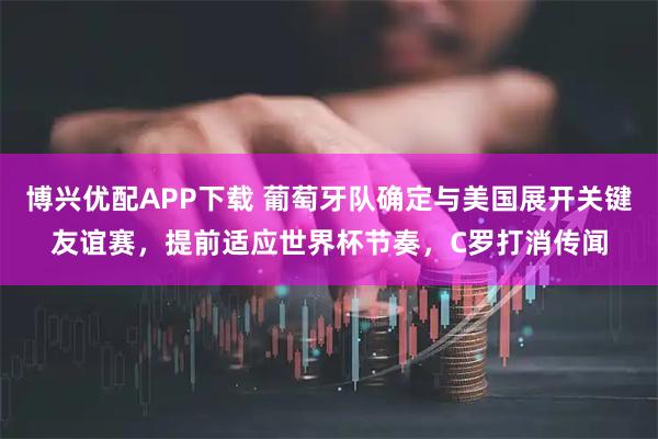 博兴优配APP下载 葡萄牙队确定与美国展开关键友谊赛，提前适应世界杯节奏，C罗打消传闻