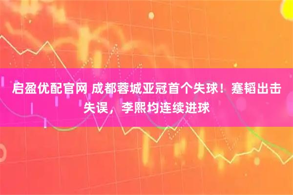 启盈优配官网 成都蓉城亚冠首个失球！蹇韬出击失误，李熙均连续进球