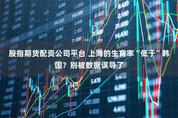 股指期货配资公司平台 上海的生育率“低于”韩国？别被数据误导了