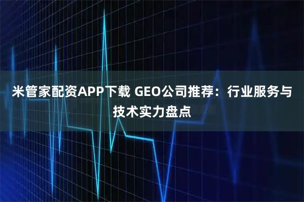米管家配资APP下载 GEO公司推荐：行业服务与技术实力盘点