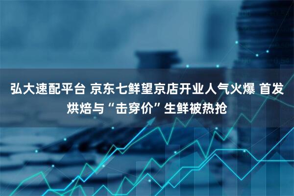 弘大速配平台 京东七鲜望京店开业人气火爆 首发烘焙与“击穿价”生鲜被热抢
