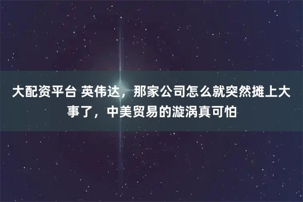 大配资平台 英伟达，那家公司怎么就突然摊上大事了，中美贸易的漩涡真可怕