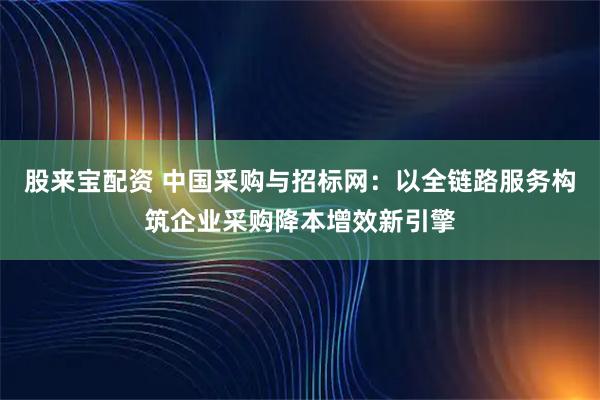 股来宝配资 中国采购与招标网：以全链路服务构筑企业采购降本增效新引擎