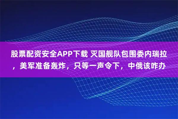 股票配资安全APP下载 灭国舰队包围委内瑞拉，美军准备轰炸，只等一声令下，中俄该咋办