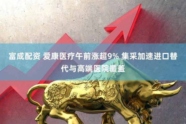 富成配资 爱康医疗午前涨超9% 集采加速进口替代与高端医院覆盖