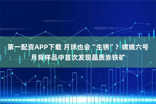 第一配资APP下载 月球也会“生锈”？嫦娥六号月背样品中首次发现晶质赤铁矿