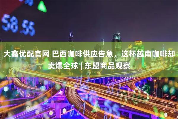 大鑫优配官网 巴西咖啡供应告急，这杯越南咖啡却卖爆全球 | 东盟商品观察