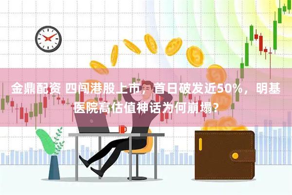 金鼎配资 四闯港股上市，首日破发近50%，明基医院高估值神话为何崩塌？