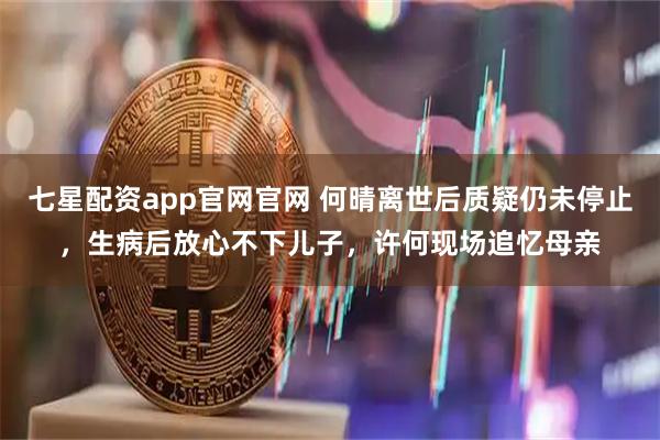 七星配资app官网官网 何晴离世后质疑仍未停止，生病后放心不下儿子，许何现场追忆母亲