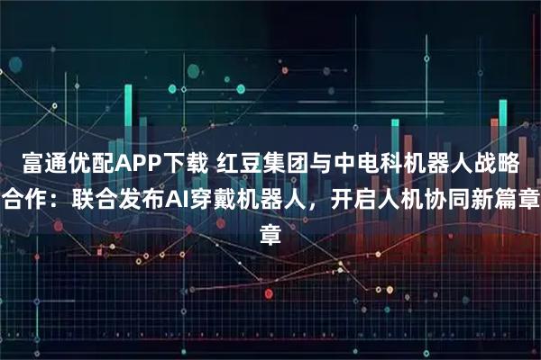 富通优配APP下载 红豆集团与中电科机器人战略合作：联合发布AI穿戴机器人，开启人机协同新篇章