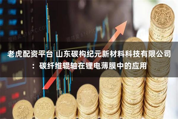 老虎配资平台 山东碳构纪元新材料科技有限公司：碳纤维辊轴在锂电薄膜中的应用
