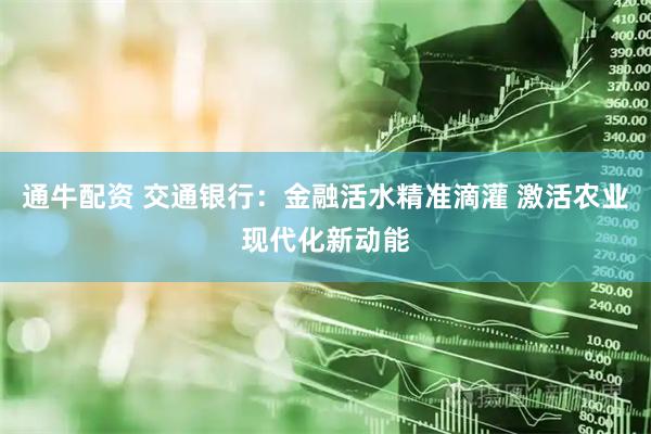 通牛配资 交通银行：金融活水精准滴灌 激活农业现代化新动能